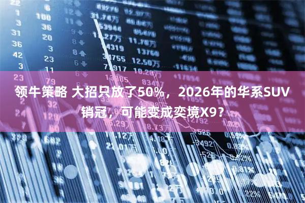 领牛策略 大招只放了50%，2026年的华系SUV销冠，可能变成奕境X9？